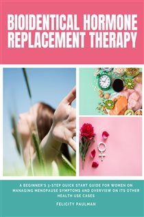 Bioidentical Hormone Replacement Therapy A Beginner's 3-Step Quick Start Guide for Women on Managing Menopause Symptoms and Overview on its Other Health Use Cases